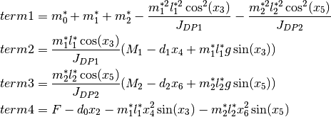 term1 &= m_0^* + m_1^* + m_2^* - \frac{m_1^{*2} l_1^{*2} \cos^2(x_3)}{J_{DP1}} - \frac{m_2^{*2} l_2^{*2} \cos^2(x_5)}{J_{DP2}}\\
term2 &= \frac {m_1^* l_1^* \cos(x_3) }{J_{DP1}} (M_1 -  d_1 x_4 + m_1^* l_1^* g \sin(x_3))\\
term3 &= \frac {m_2^* l_2^* \cos(x_5) }{J_{DP2}}(M_2 - d_2 x_6 + m_2^* l_2^* g \sin(x_5)) \\
term4 &= F - d_0 x_2 - m_1^* l_1^* x_4^2 \sin(x_3) - m_2^* l_2^* x_6^2 \sin(x_5) \\